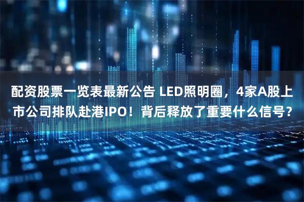 配资股票一览表最新公告 LED照明圈，4家A股上市公司排队赴港IPO！背后释放了重要什么信号？