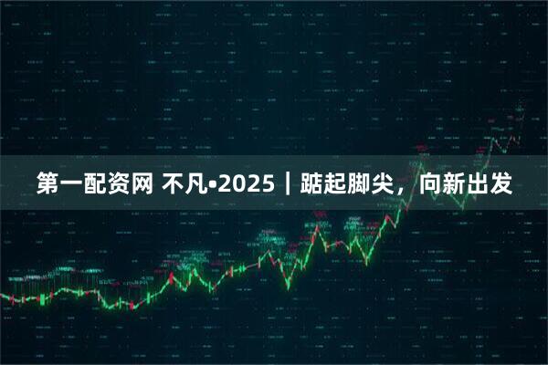 第一配资网 不凡•2025｜踮起脚尖，向新出发