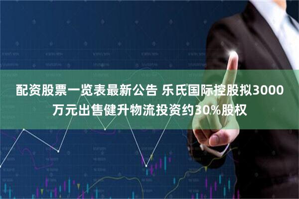 配资股票一览表最新公告 乐氏国际控股拟3000万元出售健升物流投资约30%股权