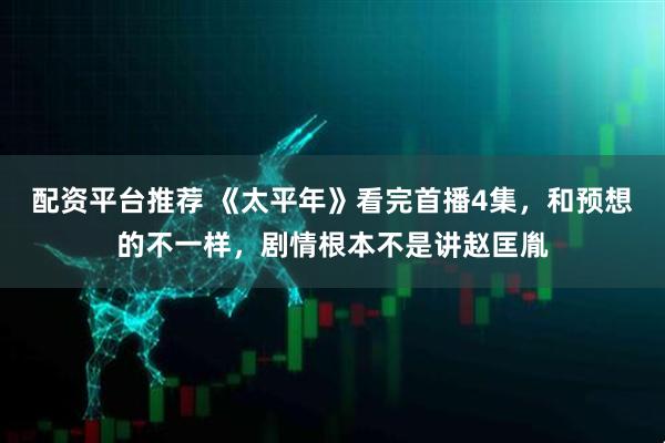 配资平台推荐 《太平年》看完首播4集，和预想的不一样，剧情根本不是讲赵匡胤