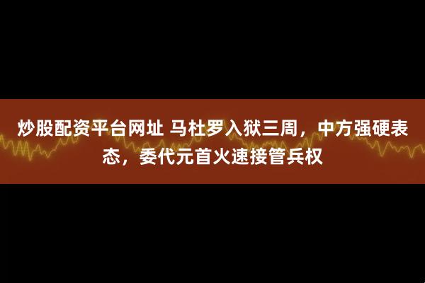 炒股配资平台网址 马杜罗入狱三周，中方强硬表态，委代元首火速接管兵权