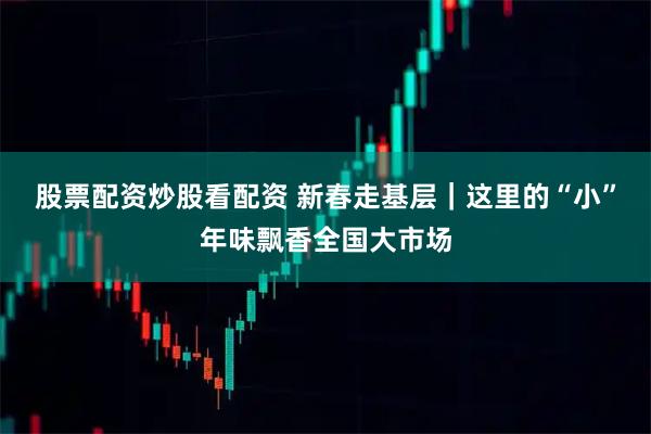 股票配资炒股看配资 新春走基层｜这里的“小”年味飘香全国大市场