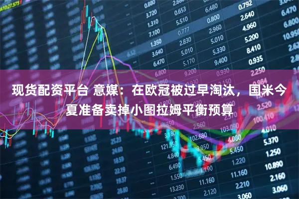 现货配资平台 意媒：在欧冠被过早淘汰，国米今夏准备卖掉小图拉姆平衡预算