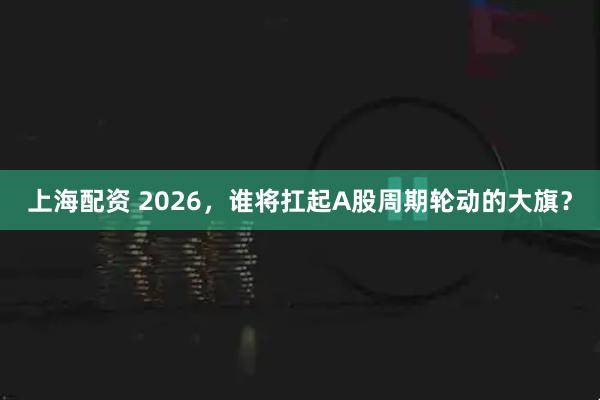 上海配资 2026，谁将扛起A股周期轮动的大旗？