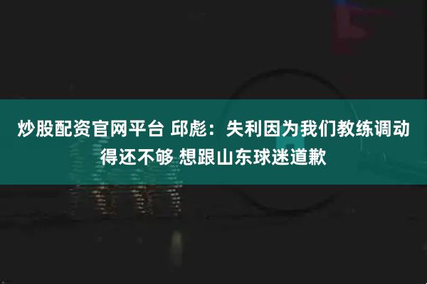 炒股配资官网平台 邱彪：失利因为我们教练调动得还不够 想跟山东球迷道歉