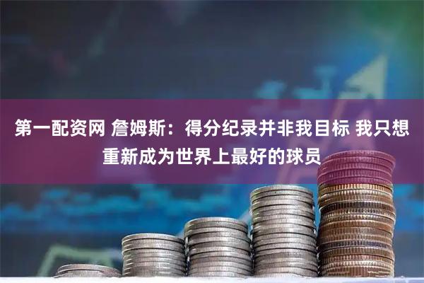 第一配资网 詹姆斯：得分纪录并非我目标 我只想重新成为世界上最好的球员