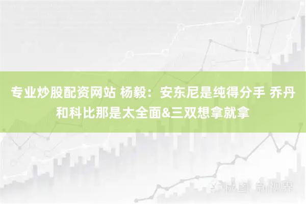 专业炒股配资网站 杨毅：安东尼是纯得分手 乔丹和科比那是太全面&三双想拿就拿