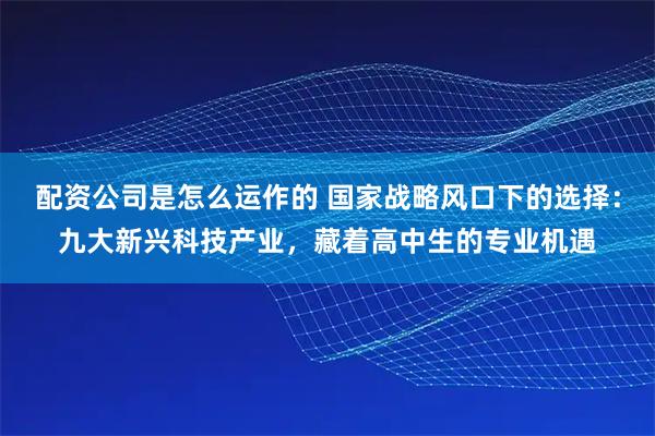 配资公司是怎么运作的 国家战略风口下的选择：九大新兴科技产业，藏着高中生的专业机遇