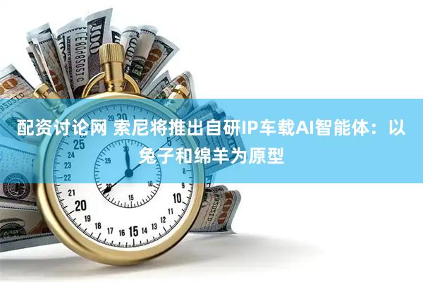 配资讨论网 索尼将推出自研IP车载AI智能体：以兔子和绵羊为原型