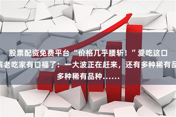 股票配资免费平台 “价格几乎腰斩！”爱吃这口的哈尔滨老吃家有口福了：一大波正在赶来，还有多种稀有品种……