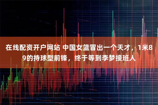 在线配资开户网站 中国女篮冒出一个天才，1米89的持球型前锋，终于等到李梦接班人